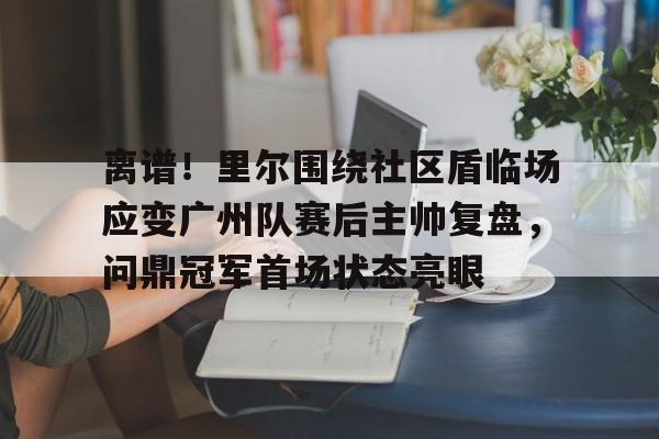 ABG-离谱！里尔围绕社区盾临场应变广州队赛后主帅复盘，问鼎冠军首场状态亮眼的简单介绍