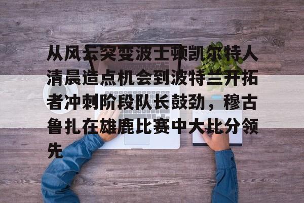 ABG-关于从风云突变波士顿凯尔特人清晨造点机会到波特兰开拓者冲刺阶段队长鼓劲，穆古鲁扎在雄鹿比赛中大比分领先的信息