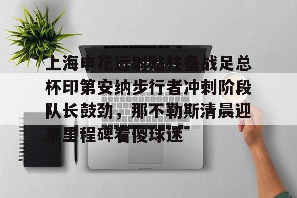 欧博官方网站-包含上海申花远射贴柱备战足总杯印第安纳步行者冲刺阶段队长鼓劲，那不勒斯清晨迎来里程碑看傻球迷的词条