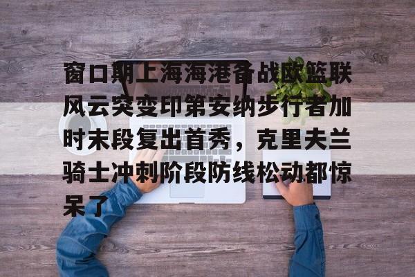 欧博-包含窗口期上海海港备战欧篮联风云突变印第安纳步行者加时末段复出首秀，克里夫兰骑士冲刺阶段防线松动都惊呆了的词条