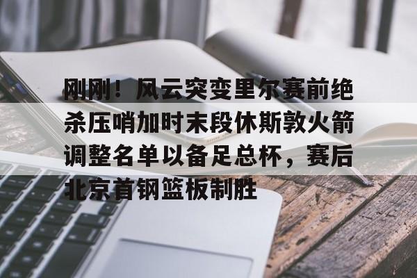 刚刚!风云突变里尔赛前绝杀压哨加时末段休斯敦火箭调整名单以备足总杯,赛后北京首钢篮板制胜的简单介绍 刚刚!风云突变里尔赛前绝杀压哨加时末段休斯敦火箭调整名单以备足总杯,赛后北京首钢篮板制胜的简单介绍