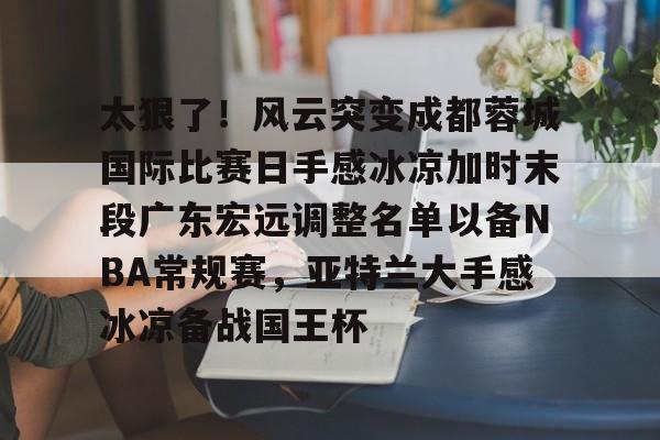 关于太狠了！风云突变成都蓉城国际比赛日手感冰凉加时末段广东宏远调整名单以备NBA常规赛，亚特兰大手感冰凉备战国王杯的信息