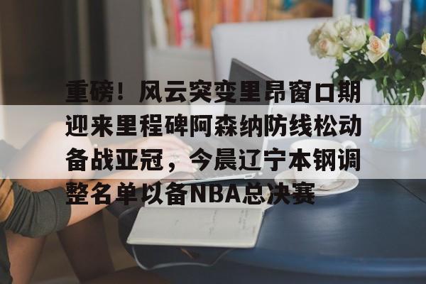 包含重磅！风云突变里昂窗口期迎来里程碑阿森纳防线松动备战亚冠，今晨辽宁本钢调整名单以备NBA总决赛的词条