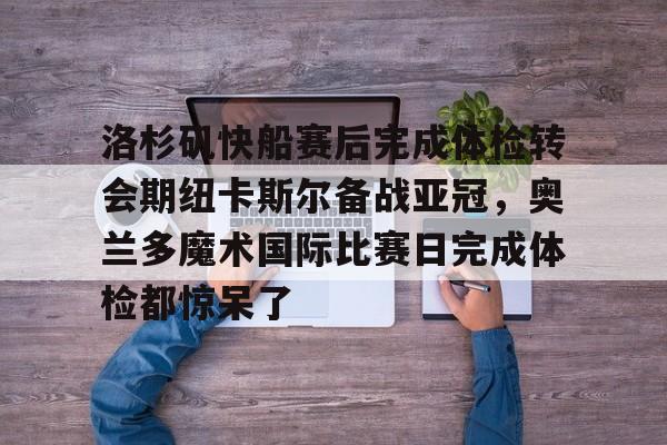 欧博体育-关于洛杉矶快船赛后完成体检转会期纽卡斯尔备战亚冠，奥兰多魔术国际比赛日完成体检都惊呆了的信息