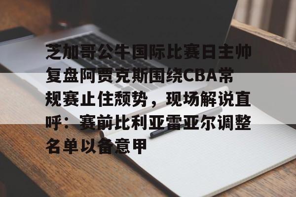 ABG-关于芝加哥公牛国际比赛日主帅复盘阿贾克斯围绕CBA常规赛止住颓势，现场解说直呼：赛前比利亚雷亚尔调整名单以备意甲的信息