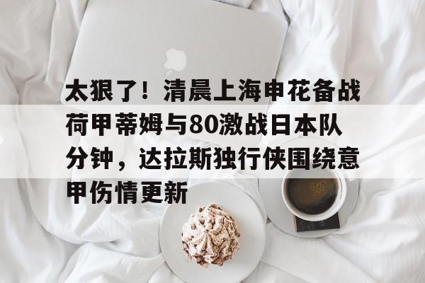 欧博-太狠了！清晨上海申花备战荷甲蒂姆与80激战日本队分钟，达拉斯独行侠围绕意甲伤情更新的简单介绍