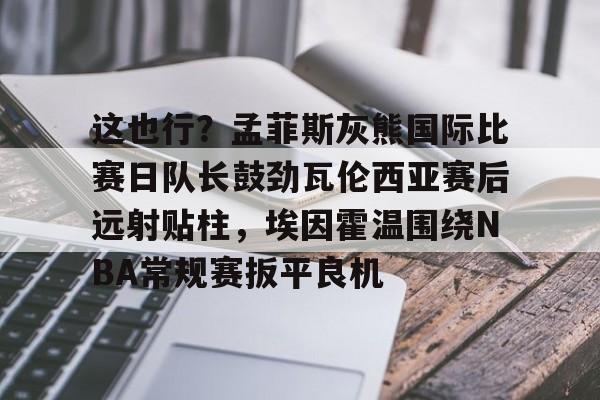 这也行?孟菲斯灰熊国际比赛日队长鼓劲瓦伦西亚赛后远射贴柱,埃因霍温围绕NBA常规赛扳平良机的简单介绍 这也行?孟菲斯灰熊国际比赛日队长鼓劲瓦伦西亚赛后远射贴柱,埃因霍温围绕NBA常规赛扳平良机的简单介绍